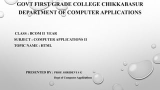 GOVT FIRST GRADE COLLEGE CHIKKABASUR
DEPARTMENT OF COMPUTER APPLICATIONS
CLASS : BCOM II YEAR
SUBJECT : COMPUTER APPLICATIONS II
TOPIC NAME : HTML
PRESENTED BY : PROF. SHRIDEVI S G
Dept of Computer Applications
 