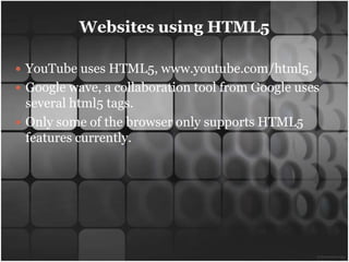 Websites using HTML5

 YouTube uses HTML5, www.youtube.com/html5.
 Google wave, a collaboration tool from Google uses
  several html5 tags.
 Only some of the browser only supports HTML5
  features currently.
 