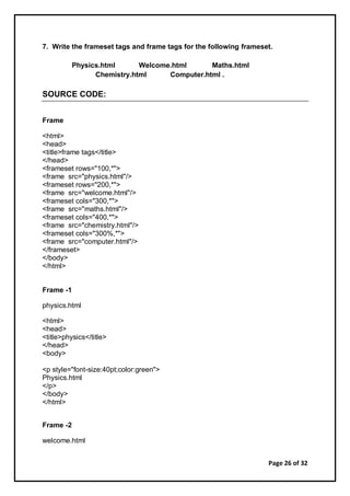 Page 26 of 32
7. Write the frameset tags and frame tags for the following frameset.
Physics.html Welcome.html Maths.html
Chemistry.html Computer.html .
SOURCE CODE:
Frame
<html>
<head>
<title>frame tags</title>
</head>
<frameset rows="100,*">
<frame src="physics.html"/>
<frameset rows="200,*">
<frame src="welcome.html"/>
<frameset cols="300,*">
<frame src="maths.html"/>
<frameset cols="400,*">
<frame src="chemistry.html"/>
<frameset cols="300%,*">
<frame src="computer.html"/>
</frameset>
</body>
</html>
Frame -1
physics.html
<html>
<head>
<title>physics</title>
</head>
<body>
<p style="font-size:40pt;color:green">
Physics.html
</p>
</body>
</html>
Frame -2
welcome.html
 