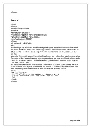 Page 30 of 32
</html>
Frame -2
<html>
<head>
<title> frame-2 </title>
</head>
<style type="text/css">
h1{font-size:15pt;font-name:arial;color:blue;}
h2{font-size:30pt;font-name:cobole;}
body{background:ff0000;}
</style>
<body bgcolor="F0F060">
<h1>
His dealings are excellent. His knowledge in English and mathematics is vast since
he is well-read and has a vast knowledge. He has parental care and affection for all
of us and he sees that we are proper in our behaviour and are progressing in our
studies.
We enjoy his teachings and he makes his classes very interesting by citing examples
from day to day happenings and from books outside our courses. He stimulates us to
make our activities greater. He is always loving and affectionate and never a tyrant
or a hard hearted one.
As regards his extracurricular activities he is ahead of others in our school. He is a
fluent speaker and a good story writer. We are full of praise for his worthiness. The
skill in teaching has made him a lovable teacher for us in the school.
</h1>
<h1 align="center">
<img src="teacher.jpg" width="400" height="250" alt="abhi">
</h1>
</body>
</html>
 
