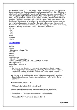 Page 4 of 32
admeasuring 9,000 Sq. Ft. comprising of more than 25,000 text books, Reference
books, Journals and Encyclopedia with reading capacity of more than 100 students
at a time. In addition, secluded chambers for Research scholars are available. The
only College having facilities of Personality Assessment & Development Centre
(PADC), Computerized Attendance Monitoring System (CAMS) and Mock Exams.
Students Satisfaction Research Unit (SSRU) constantly undertakes surveys and
feedback of the students so as to improve the performance.we provide numerous
career oriented courses to choose from Computers, Commerce, Management,
Paramedical, Physiotherapy, Biotechnology, Microbiology, Education, Biochemistry,
Chemistry, Botany, Physical Education, Law, Library Science etc.
</font>
</p>
</h5>
</td>
</tr>
</body>
</html>
About College
<html>
<head>
<title>About College</title>
</head>
<body>
<center>
<p>&nbsp</p>
<h2 style="font-size:25pt;">
<u><b> CAREER COLLEGE – AT A GLANCE </u></b>
<h3 align="left">
<font face="Consolas">
<pre>
• Career Oriented Courses in Commerce, Management, Biotechnology,
Microbiology, Biochemistry, Botany, Chemistry, Physiotherapy, Education,
Paramedical Science, Computer Science and Library & Info. Science.
• Accredited at ‘A’ level by (NAAC) National Assessment and Accreditation
Council, Bangalore. (An Autonomous Institution of the University Grants
Commission.
• Certified as ISO 9001:2008.
• Affiliated to Barkatullah University, Bhopal.
• Approved by National Council for Teacher Education, New Delhi.
• Recognised by The Indian Association of Physiotherapists.
• Approved by M.P. Paramedical Council, Bhopal.
 