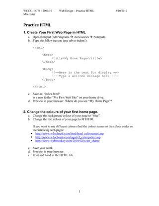 WCCS – ICT11 2009/10       Web Design – Practice HTML                   5/10/2010
Mrs. Ester


Practice HTML
1. Create Your First Web Page in HTML
   a. Open Notepad (All Programs  Accessories  Notepad).
   b. Type the following text (use tab to indent!):

      <html>

              <head>
                   <title>My Home Page</title>
              </head>

              <body>
                   <!--Here is the text for display -->
                   ----Type a welcome message here ----
              </body>

      </html>

   c. Save as: “index.html“
      in a new folder “My First Web Site” on your home drive.
   d. Preview in your browser. Where do you see “My Home Page”?


2. Change the colours of your first home page.
   a. Change the background colour of your page to “blue”.
   b. Change the text colour of your page to #FFFF00.

      If you want to use different colours find the colour names or the colour codes on
      the following web pages:
      http://www.w3schools.com/html/html_colornames.asp
      http://www.w3schools.com/tags/ref_colorpicker.asp
      http://www.webmonkey.com/2010/02/color_charts/

   c. Save your work.
   d. Preview in your browser.
   e. Print and hand in the HTML file.




                                           1
 