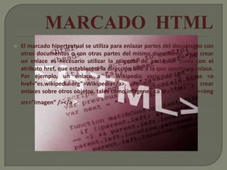    El marcado hipertextual se utiliza para enlazar partes del documento con
    otros documentos o con otras partes del mismo documento. Para crear
    un enlace es necesario utilizar la etiqueta de ancla <a> junto con el
    atributo href, que establecerá la dirección URL a la que apunta el enlace.
    Por ejemplo, un enlace a la Wikipedia sería de la forma <a
    href=”es.wikipedia.org”>Wikipedia</a>. También se pueden crear
    enlaces sobre otros objetos, tales como imágenes <a href=”enlace”><img
    src=”imagen” /></a>.
 