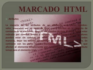    Atributos

La mayoría de los atributos de un elemento son pares nombre-
valor, separados por un signo de igual «=» y escritos en la etiqueta de
comienzo de un elemento, después del nombre de éste. El valor puede estar
rodeado por comillas dobles o simples, aunque ciertos tipos de valores
pueden estar sin comillas en HTML (pero no en XHTML). De todas
maneras, dejar los valores sin comillas es considerado poco seguro. En
contraste con los pares nombre-elemento, hay algunos atributos que
afectan al elemento simplemente por su presencia (tal como el atributo
ismap para el elemento img).
 