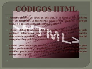     <script>: incrusta un script en una web, o se llama a uno mediante
    src="url del script". Se recomienda incluir el tipo MIME en el atributo
    type, en el caso de JavaScript text/javascript.

    <head>: define la cabecera del documento HTML; esta cabecera suele
    contener información sobre el documento que no se muestra
    directamente al usuario. Como por ejemplo el título de la ventana del
    navegador. Dentro de la cabecera <head> podemos encontrar:

   <meta>: para metadatos como la autoría o la licencia, incluso para
    indicar parámetros http (mediante http-equiv="") cuando no se pueden
    modificar por no estar disponible la configuración o por dificultades con
    server-side scripting.


 