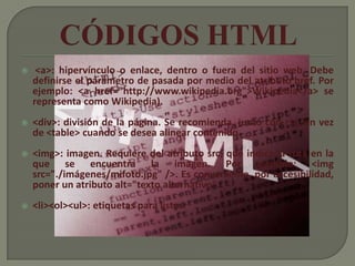     <a>: hipervínculo o enlace, dentro o fuera del sitio web. Debe
    definirse el parámetro de pasada por medio del atributo href. Por
    ejemplo: <a href="http://www.wikipedia.org">Wikipedia</a> se
    representa como Wikipedia).
   <div>: división de la página. Se recomienda, junto con css, en vez
    de <table> cuando se desea alinear contenido.
   <img>: imagen. Requiere del atributo src, que indica la ruta en la
    que se encuentra la imagen. Por ejemplo: <img
    src="./imágenes/mifoto.jpg" />. Es conveniente, por accesibilidad,
    poner un atributo alt="texto alternativo".
   <li><ol><ul>: etiquetas para listas.
 