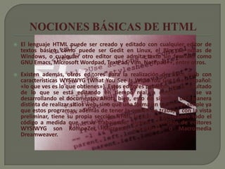    El lenguaje HTML puede ser creado y editado con cualquier editor de
    textos básico, como puede ser Gedit en Linux, el Bloc de notas de
    Windows, o cualquier otro editor que admita texto sin formato como
    GNU Emacs, Microsoft Wordpad, TextPad, Vim, Notepad++, entre otros.
   Existen además, otros editores para la realización de sitios web con
    características WYSIWYG (What You See Is What You Get, o en español:
    «lo que ves es lo que obtienes»). Estos editores permiten ver el resultado
    de lo que se está editando en tiempo real, a medida que se va
    desarrollando el documento. Ahora bien, esto no significa una manera
    distinta de realizar sitios web, sino que una forma un tanto más simple ya
    que estos programas, además de tener la opción de trabajar con la vista
    preliminar, tiene su propia sección HTML la cual va generando todo el
    código a medida que se va trabajando. Algunos ejemplos de editores
    WYSIWYG son KompoZer, Microsoft FrontPage, o Macromedia
    Dreamweaver.
 
