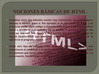    Combinar estos dos métodos resulta muy interesante, ya que de alguna
    manera se ayudan entre sí. Por ejemplo; si se edita todo en HTML y de
    pronto se olvida algún código o etiqueta, simplemente me dirijo al editor
    visual o WYSIWYG y se continúa ahí la edición, o viceversa, ya que hay
    casos en que sale más rápido y fácil escribir directamente el código de
    alguna característica que queramos adherirle al sitio, que buscar la
    opción en el programa mismo.

   Existe otro tipo de editores HTML llamados WYSIWYM que dan más
    importancia al contenido y al significado que a la apariencia visual. Entre
    los objetivos que tienen estos editores es la separación del contenido y la
    presentación, fundamental en el diseño web.
 