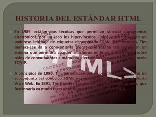    En 1989 existían dos técnicas que permitían vincular documentos
    electrónicos, por un lado los hipervínculos (links) y por otro lado un
    poderoso lenguaje de etiquetas denominado SGML. Por entonces, Tim
    Berners-Lee da a conocer a la prensa que estaba trabajando en un
    sistema que permitirá acceder a ficheros en línea, funcionando sobre
    redes de computadoras o máquinas electrónicas basadas en el protocolo
    TCP/IP.

   A principios de 1990, Tim Berners-Lee define por fin el HTML como un
    subconjunto del conocido SGML y crea algo más valioso aún, el World
    Wide Web. En 1991, Tim Berners-Lee crea el primer navegador web, que
    funcionaría en modo texto y sobre un sistema operativo UNIX.
 
