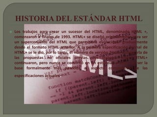    Los trabajos para crear un sucesor del HTML, denominado HTML +,
    comenzaron a finales de 1993. HTML+ se diseñó originalmente para ser
    un superconjunto del HTML que permitiera evolucionar gradualmente
    desde el formato HTML anterior. A la primera especificación formal de
    HTML+ se le dio, por lo tanto, el número de versión 2 para distinguirla de
    las propuestas no oficiales previas. Los trabajos sobre HTML+
    continuaron, pero nunca se convirtió en un estándar, a pesar de ser la
    base formalmente más parecida al aspecto compositivo de las
    especificaciones actuales.
 