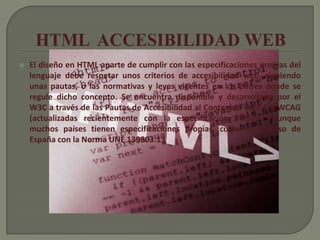    El diseño en HTML aparte de cumplir con las especificaciones propias del
    lenguaje debe respetar unos criterios de accesibilidad web, siguiendo
    unas pautas, o las normativas y leyes vigentes en los países donde se
    regule dicho concepto. Se encuentra disponible y desarrollado por el
    W3C a través de las Pautas de Accesibilidad al Contenido Web 1.0 WCAG
    (actualizadas recientemente con la especificación 2.012 ), aunque
    muchos países tienen especificaciones propias, como es el caso de
    España con la Norma UNE 139803.13
 