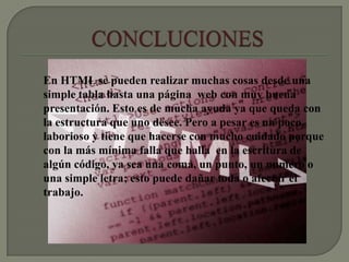En HTML se pueden realizar muchas cosas desde una
simple tabla hasta una página web con muy buena
presentación. Esto es de mucha ayuda ya que queda con
la estructura que uno desee. Pero a pesar es un poco
laborioso y tiene que hacerse con mucho cuidado porque
con la más mínima falla que halla en la escritura de
algún código, ya sea una coma, un punto, un numero o
una simple letra; esto puede dañar toda o afectar el
trabajo.
 