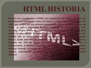    Berners-Lee consideraba a HTML una ampliación de SGML, pero no fue
    formalmente reconocida como tal hasta la publicación de mediados de
    1993, por la IETF, de una primera proposición para una especificación de
    HTML: el boceto Hypertext Markup Language de Berners-Lee y Dan
    Connolly, el cual incluía una Definición de Tipo de Documento SGML para
    definir la gramática.4 El boceto expiró luego de seis meses, pero fue
    notable por su reconocimiento de la etiqueta propia del navegador
    Mosaic usada para insertar imágenes sin cambio de línea, reflejando la
    filosofía del IETF de basar estándares en prototipos con éxito. 5
    Similarmente, el boceto competidor de Dave Raggett HTML+ (Hypertext
    Markup Format) (Formato de marcaje de hipertexto), de 1993 tardío,
    sugería, estandarizar características ya implementadas tales como
    tablas.6
 
