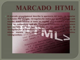    El marcado presentacional describe la apariencia del texto, sin importar
    su función. Por ejemplo, <b>negrita</b> indica que los navegadores web
    visuales deben mostrar el texto en negrita, pero no indica qué deben
    hacer los navegadores web que muestran el contenido de otra manera
    (por ejemplo, los que leen el texto en voz alta). En el caso de
    <b>negrita</b> e <i>itálica</i>, existen elementos que se ven de la
    misma manera pero tienen una naturaleza más semántica:
    <strong>enfásis
 