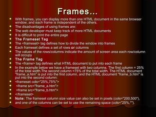 Frames…




















With frames, you can display more than one HTML document in the same browser
window, and each frame is independent of the others.
The disadvantages of using frames are:
The web developer must keep track of more HTML documents
It is difficult to print the entire page
The Frameset Tag
The <frameset> tag defines how to divide the window into frames
Each frameset defines a set of rows or columns
The values of the rows/columns indicate the amount of screen area each row/column
will occupy
The Frame Tag
The <frame> tag defines what HTML document to put into each frame
In the example below we have a frameset with two columns. The first column = 25%
of the total width.The second column =75% of the total width. The HTML document
"frame_a.htm" is put into the first column, and the HTML document "frame_b.htm" is
put into the second column:
<frameset cols="25%,75%">  
<frame src="frame_a.htm">  
<frame src="frame_b.htm">
</frameset>
Note: The frameset column size value can also be set in pixels (cols="200,500"),
and one of the columns can be set to use the remaining space (cols="25%,*").

 