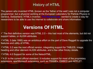 History of HTML
The person who invented HTML (known as the 'father of the web') was not a computer
programmer, but a physicist working at the European Laboratory for Particle Physics in
Geneva, Switzerland. HTML's inventor, Tim Berners-Lee, wanted to create a way for
researchers to be able to use the internet to collaborate and share information.

Versions Of HTML
 The first definitive version was HTML 2.0 -- this had most of the elements, but did not
support tables, or ALIGN attributes.
HTML 3 (late 1995) was an ambitious effort on the part of Dave Raggett to upgrade the
features and utility of HTML.
HTML 3.2 was the next official version, integrating support for TABLES, image,
heading and other element ALIGN attributes, and a few other finicky details.
HTML 4.0 Support for some of the NetscHTML.
4.01 is the current official standard. It includes support for most of the proprietary
extensions, ape/Microsoft extensions, such as FRAMEs, EMBED and APPLET.

 