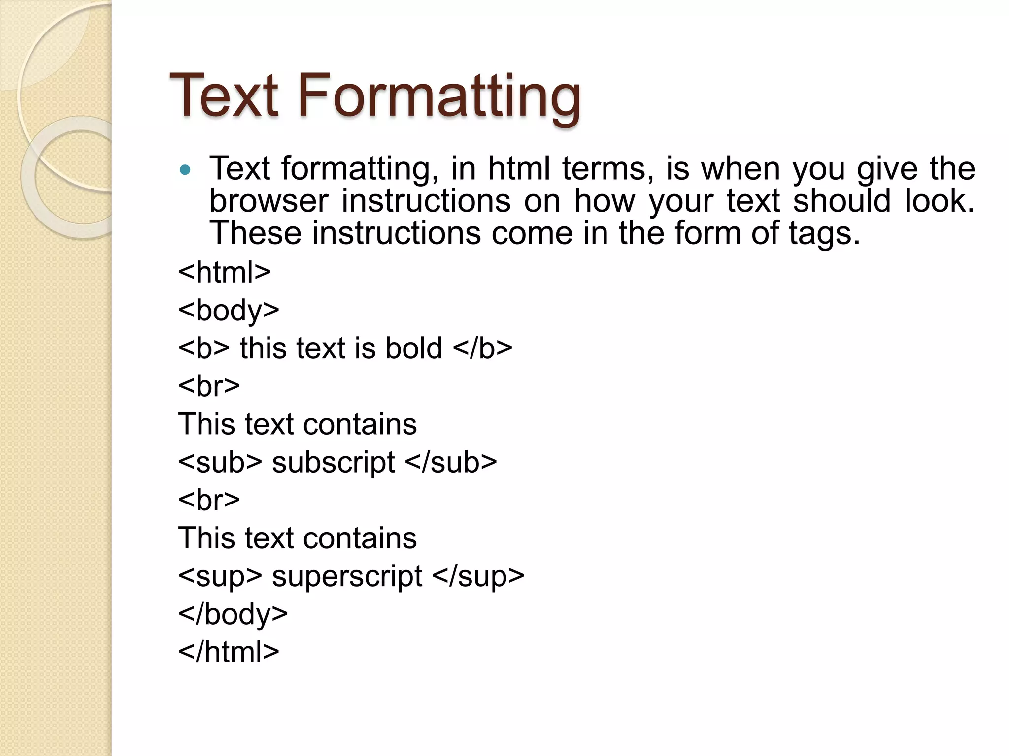 Text Formatting
 Text formatting, in html terms, is when you give the
browser instructions on how your text should look.
These instructions come in the form of tags.
<html>
<body>
<b> this text is bold </b>
<br>
This text contains
<sub> subscript </sub>
<br>
This text contains
<sup> superscript </sup>
</body>
</html>
 
