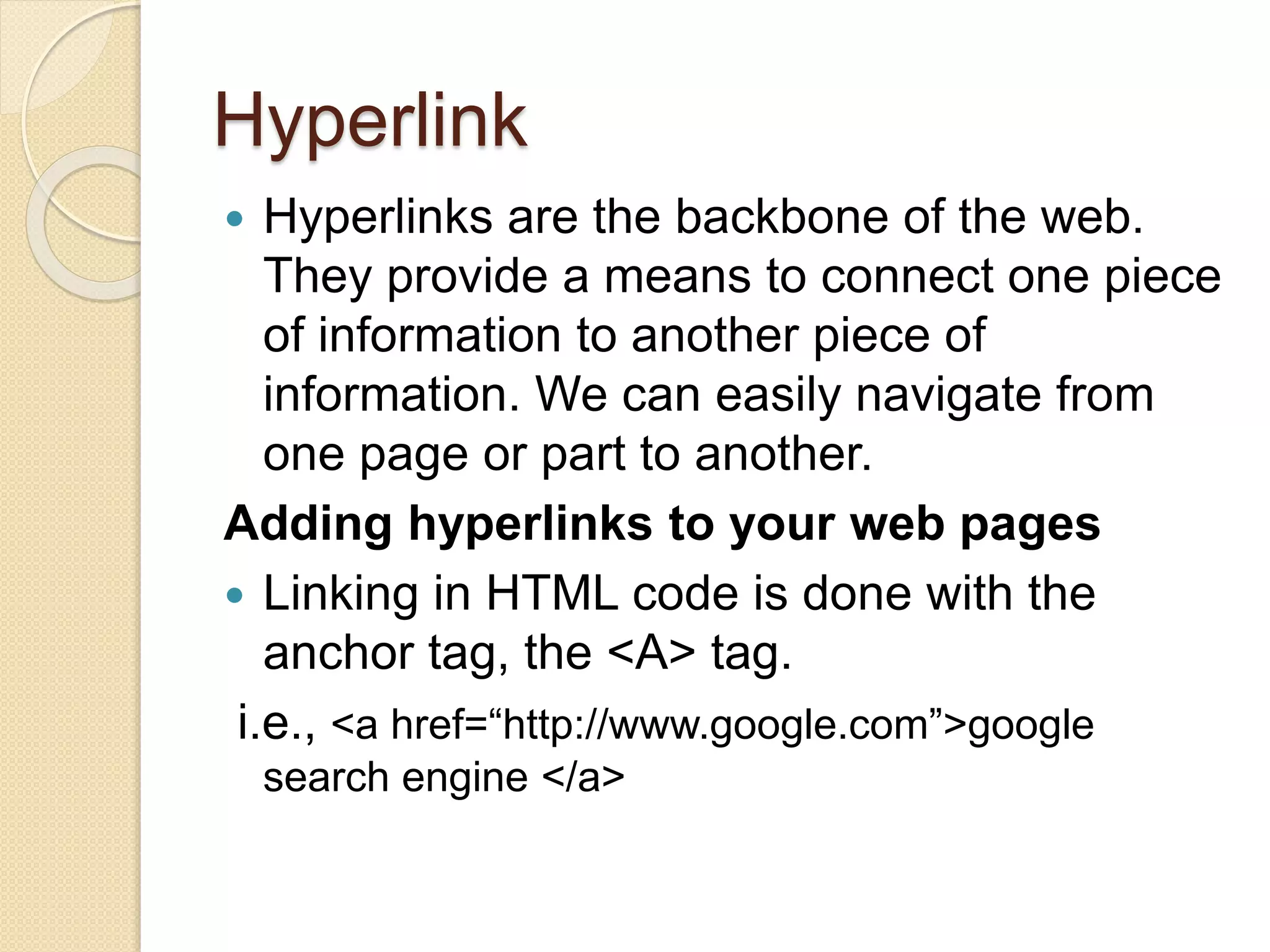 Hyperlink
 Hyperlinks are the backbone of the web.
They provide a means to connect one piece
of information to another piece of
information. We can easily navigate from
one page or part to another.
Adding hyperlinks to your web pages
 Linking in HTML code is done with the
anchor tag, the <A> tag.
i.e., <a href=“http://www.google.com”>google
search engine </a>
 