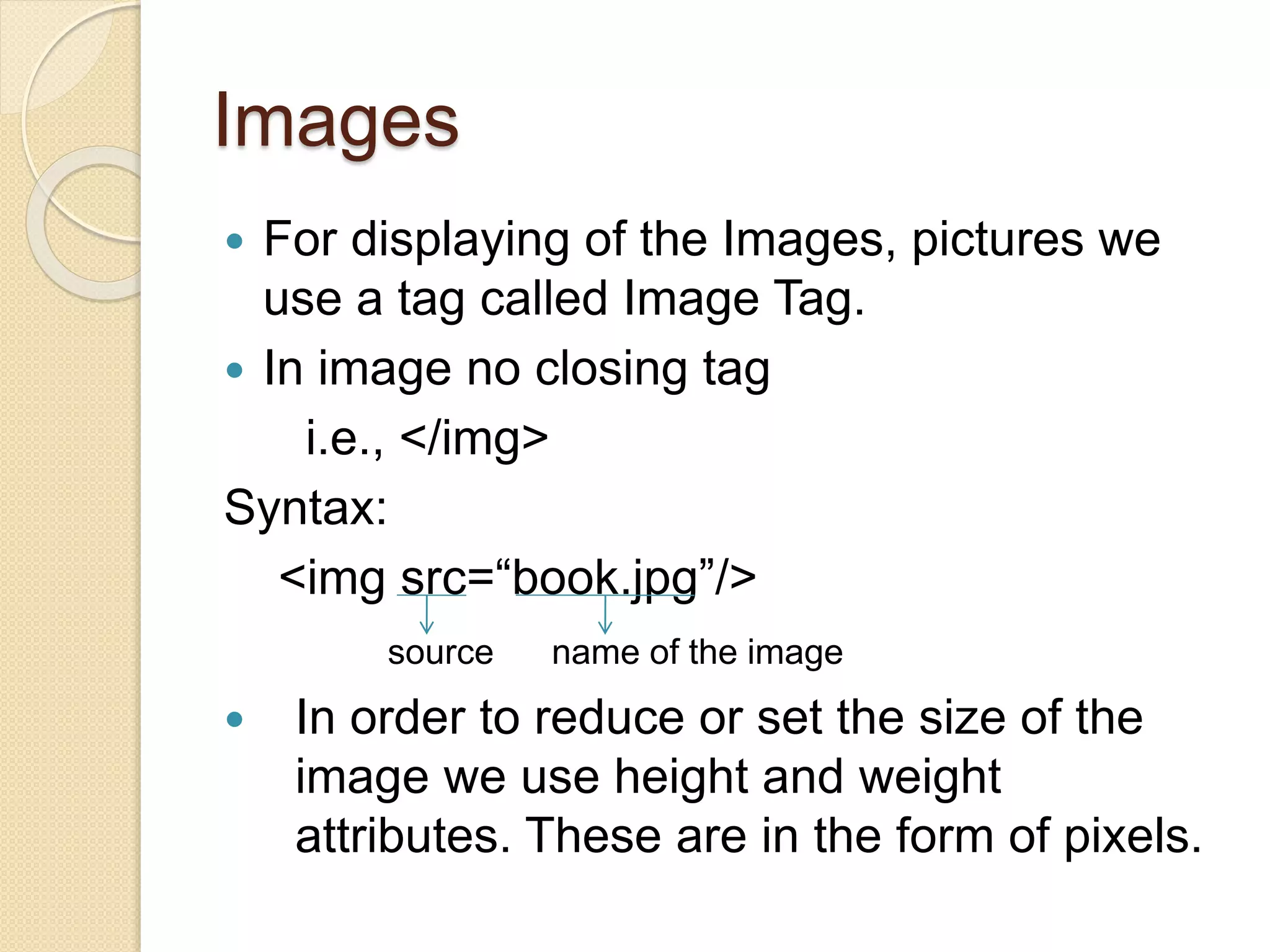 Images
 For displaying of the Images, pictures we
use a tag called Image Tag.
 In image no closing tag
i.e., </img>
Syntax:
<img src=“book.jpg”/>
source name of the image
 In order to reduce or set the size of the
image we use height and weight
attributes. These are in the form of pixels.
 