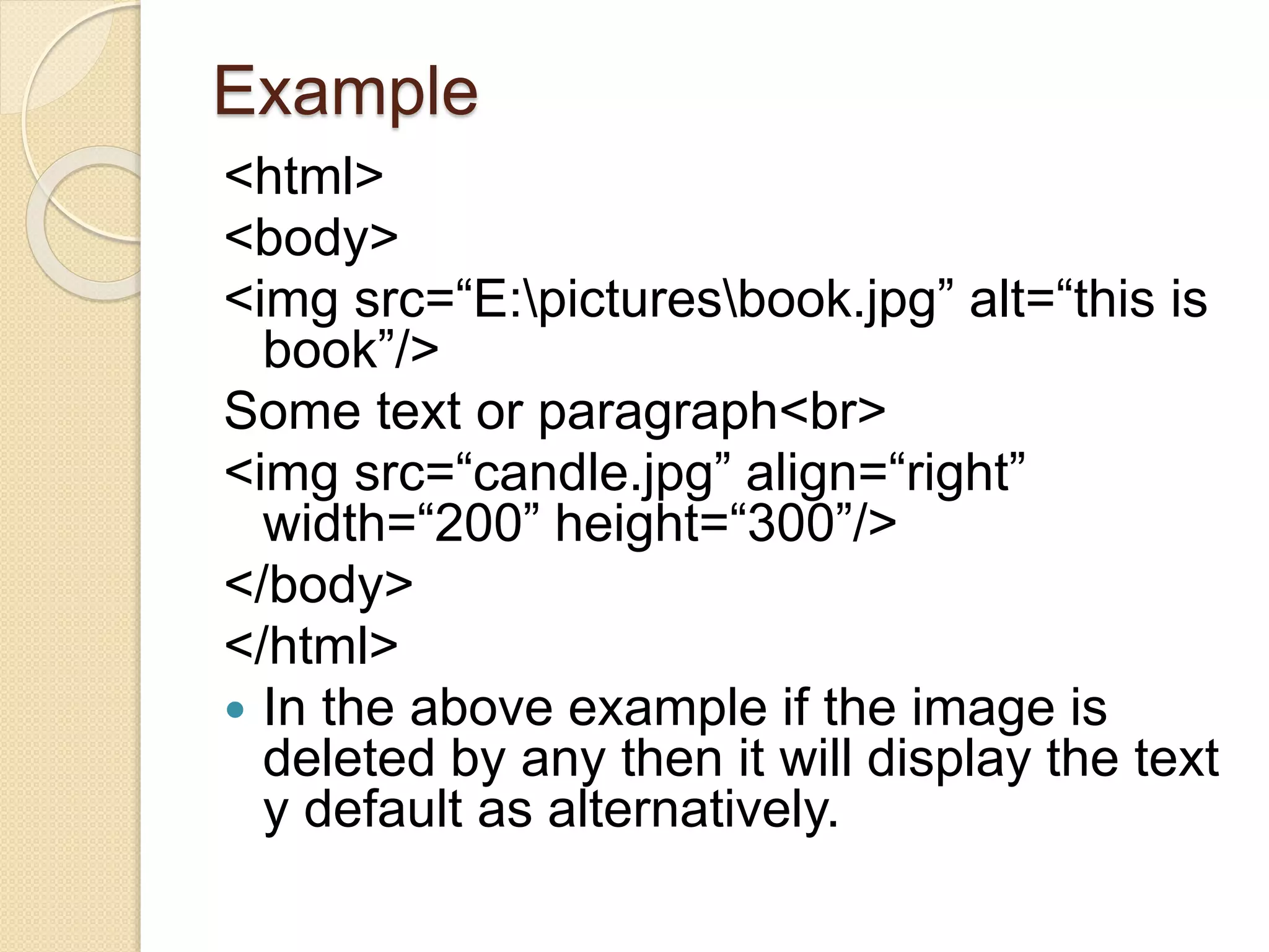 Example
<html>
<body>
<img src=“E:picturesbook.jpg” alt=“this is
book”/>
Some text or paragraph<br>
<img src=“candle.jpg” align=“right”
width=“200” height=“300”/>
</body>
</html>
 In the above example if the image is
deleted by any then it will display the text
y default as alternatively.
 