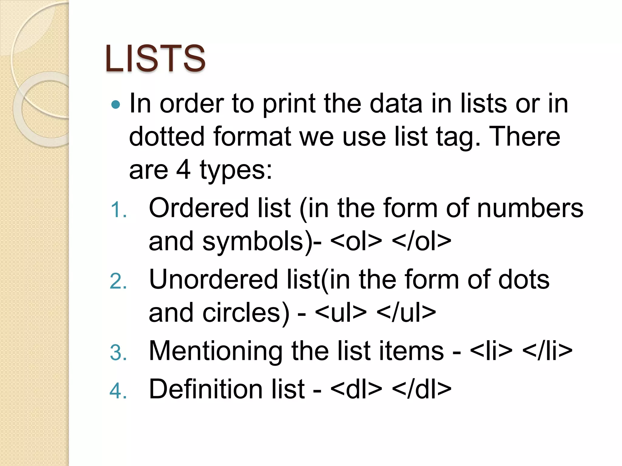 LISTS
 In order to print the data in lists or in
dotted format we use list tag. There
are 4 types:
1. Ordered list (in the form of numbers
and symbols)- <ol> </ol>
2. Unordered list(in the form of dots
and circles) - <ul> </ul>
3. Mentioning the list items - <li> </li>
4. Definition list - <dl> </dl>
 