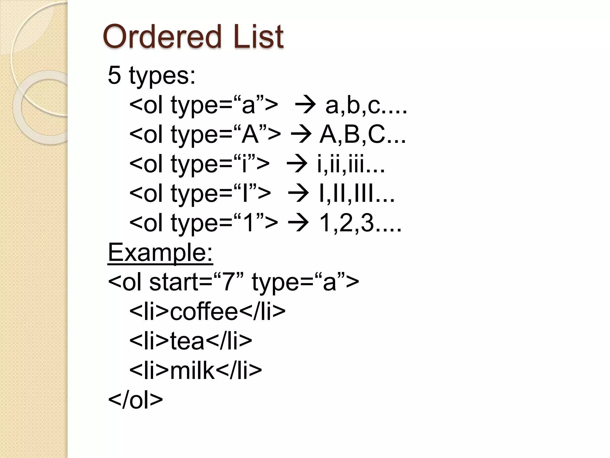 Ordered List
5 types:
<ol type=“a”>  a,b,c....
<ol type=“A”>  A,B,C...
<ol type=“i”>  i,ii,iii...
<ol type=“I”>  I,II,III...
<ol type=“1”>  1,2,3....
Example:
<ol start=“7” type=“a”>
<li>coffee</li>
<li>tea</li>
<li>milk</li>
</ol>
 