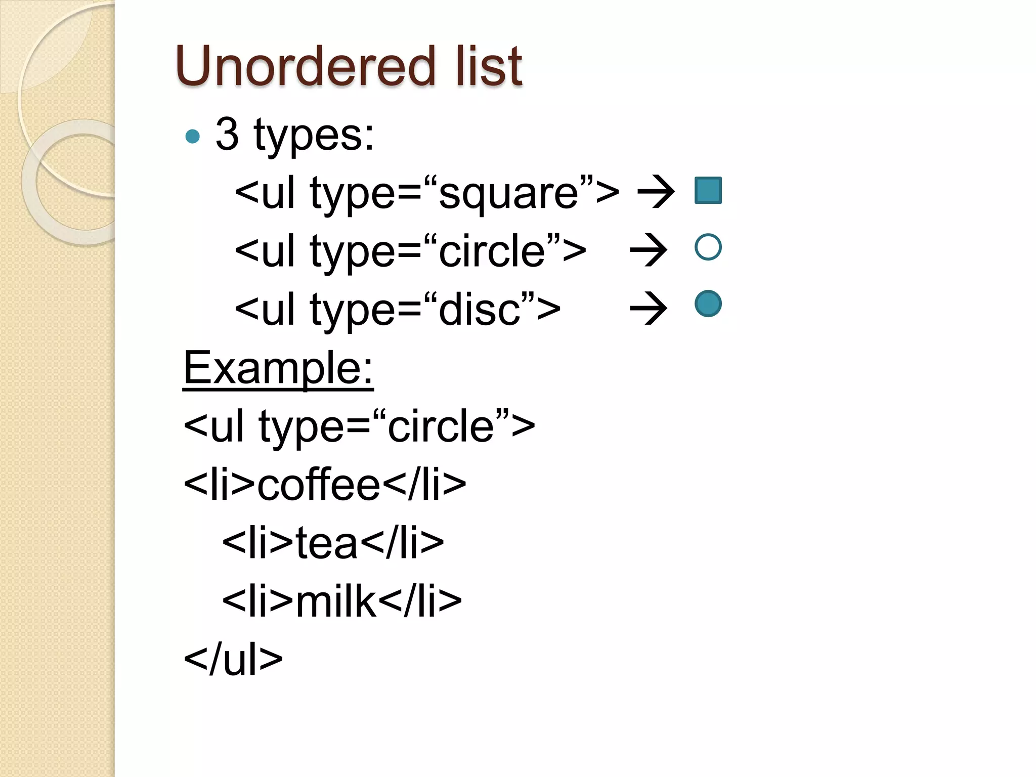 Unordered list
 3 types:
<ul type=“square”> 
<ul type=“circle”> 
<ul type=“disc”> 
Example:
<ul type=“circle”>
<li>coffee</li>
<li>tea</li>
<li>milk</li>
</ul>
 