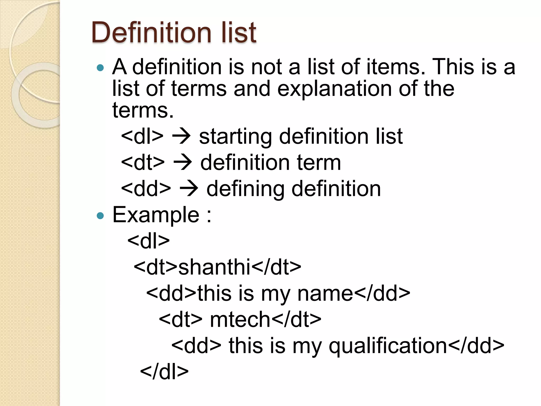 Definition list
 A definition is not a list of items. This is a
list of terms and explanation of the
terms.
<dl>  starting definition list
<dt>  definition term
<dd>  defining definition
 Example :
<dl>
<dt>shanthi</dt>
<dd>this is my name</dd>
<dt> mtech</dt>
<dd> this is my qualification</dd>
</dl>
 