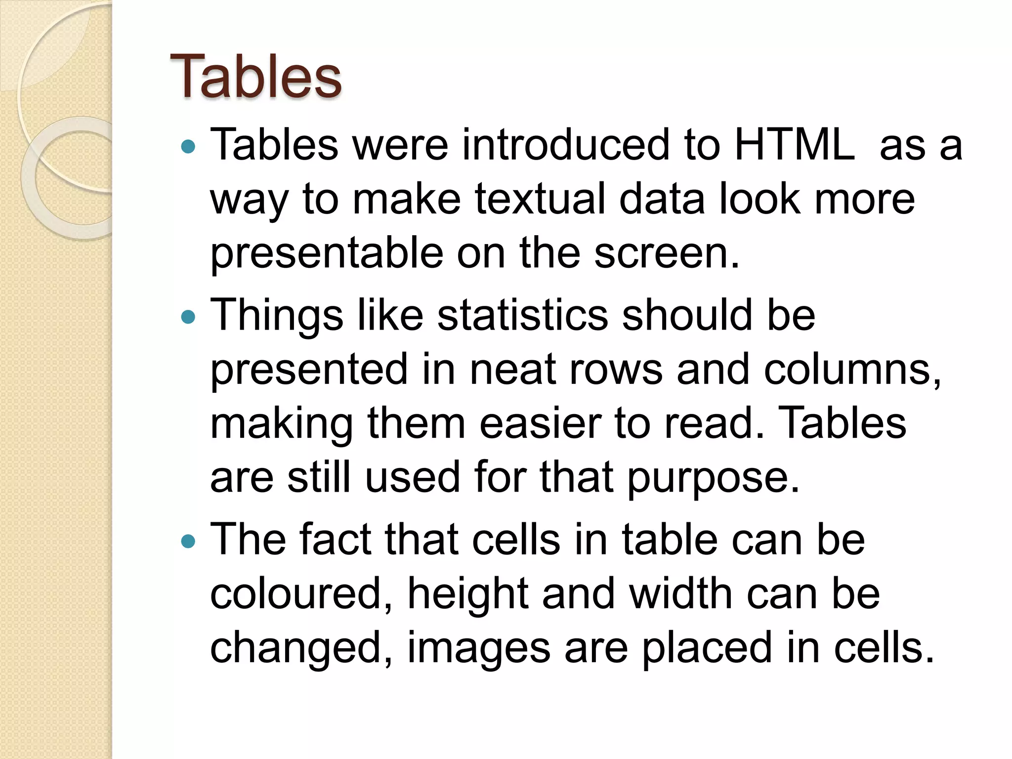 Tables
 Tables were introduced to HTML as a
way to make textual data look more
presentable on the screen.
 Things like statistics should be
presented in neat rows and columns,
making them easier to read. Tables
are still used for that purpose.
 The fact that cells in table can be
coloured, height and width can be
changed, images are placed in cells.
 