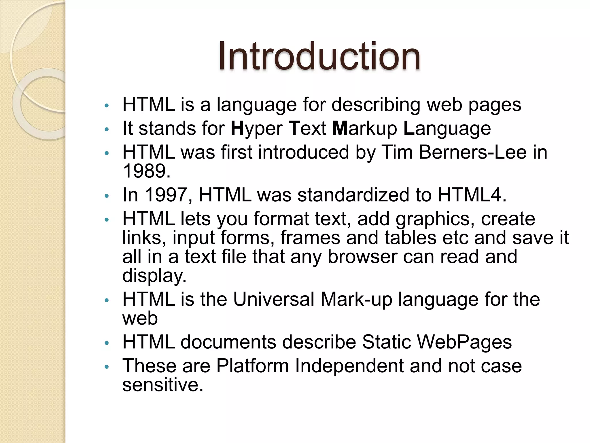 Introduction
• HTML is a language for describing web pages
• It stands for Hyper Text Markup Language
• HTML was first introduced by Tim Berners-Lee in
1989.
• In 1997, HTML was standardized to HTML4.
• HTML lets you format text, add graphics, create
links, input forms, frames and tables etc and save it
all in a text file that any browser can read and
display.
• HTML is the Universal Mark-up language for the
web
• HTML documents describe Static WebPages
• These are Platform Independent and not case
sensitive.
 