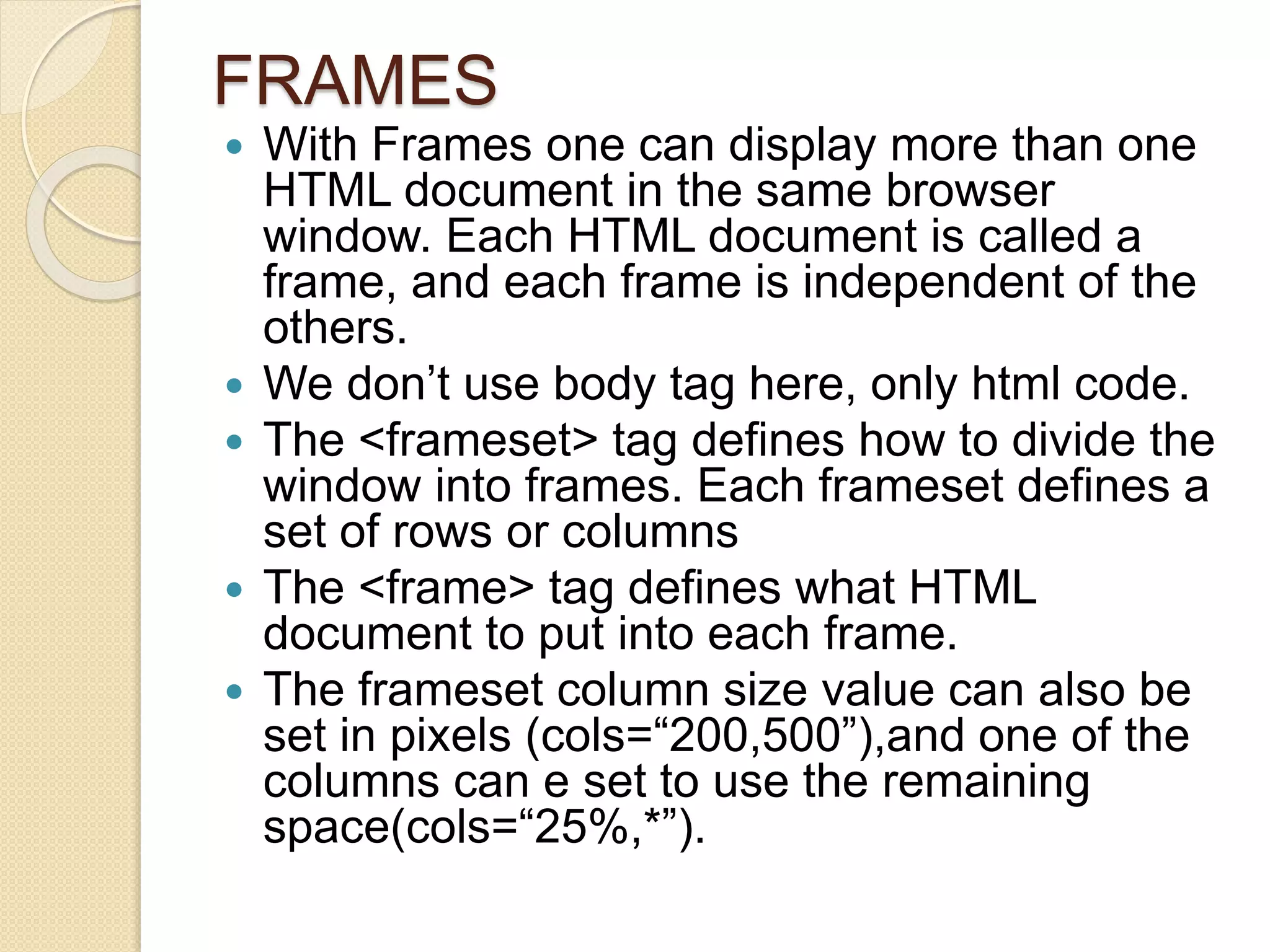 FRAMES
 With Frames one can display more than one
HTML document in the same browser
window. Each HTML document is called a
frame, and each frame is independent of the
others.
 We don’t use body tag here, only html code.
 The <frameset> tag defines how to divide the
window into frames. Each frameset defines a
set of rows or columns
 The <frame> tag defines what HTML
document to put into each frame.
 The frameset column size value can also be
set in pixels (cols=“200,500”),and one of the
columns can e set to use the remaining
space(cols=“25%,*”).
 