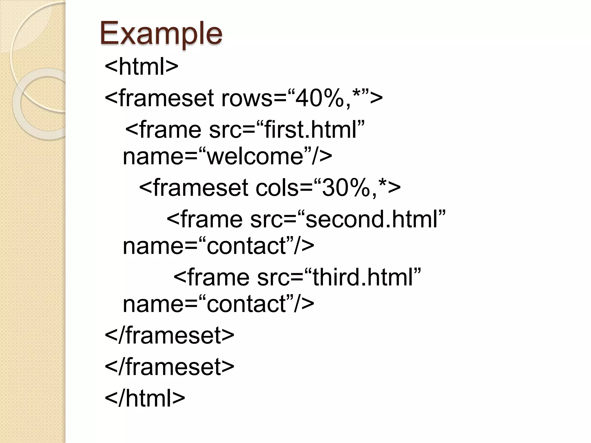 Example
<html>
<frameset rows=“40%,*”>
<frame src=“first.html”
name=“welcome”/>
<frameset cols=“30%,*>
<frame src=“second.html”
name=“contact”/>
<frame src=“third.html”
name=“contact”/>
</frameset>
</frameset>
</html>
 