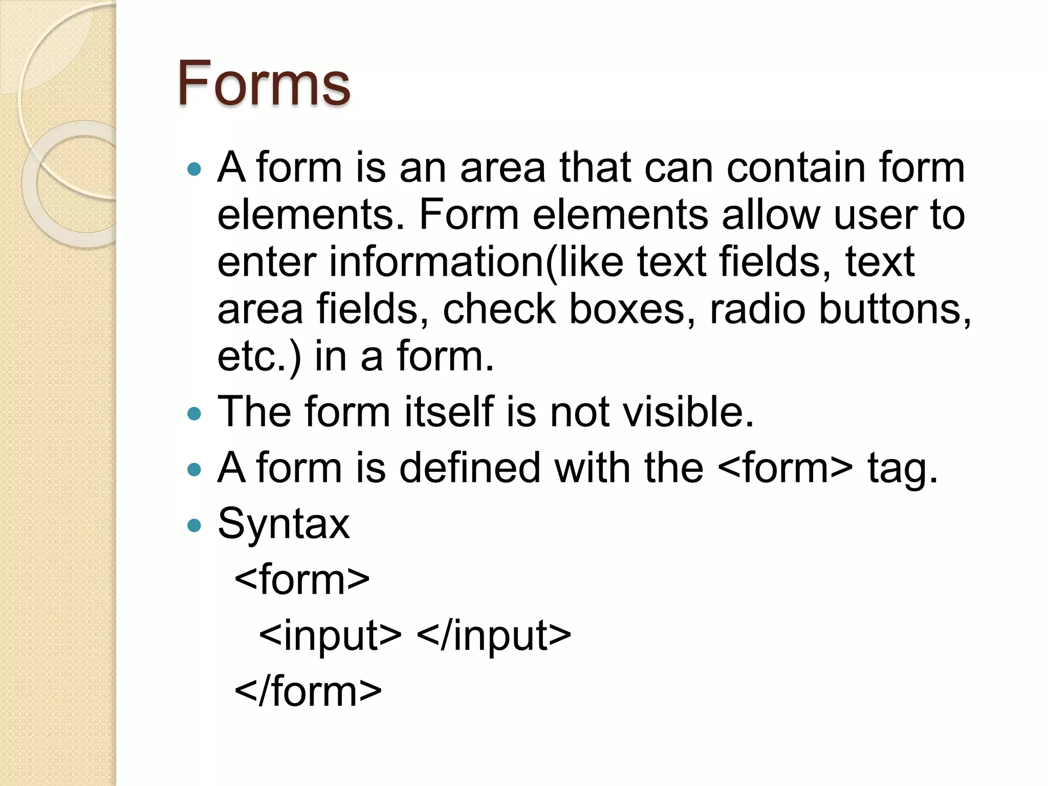 Forms
 A form is an area that can contain form
elements. Form elements allow user to
enter information(like text fields, text
area fields, check boxes, radio buttons,
etc.) in a form.
 The form itself is not visible.
 A form is defined with the <form> tag.
 Syntax
<form>
<input> </input>
</form>
 