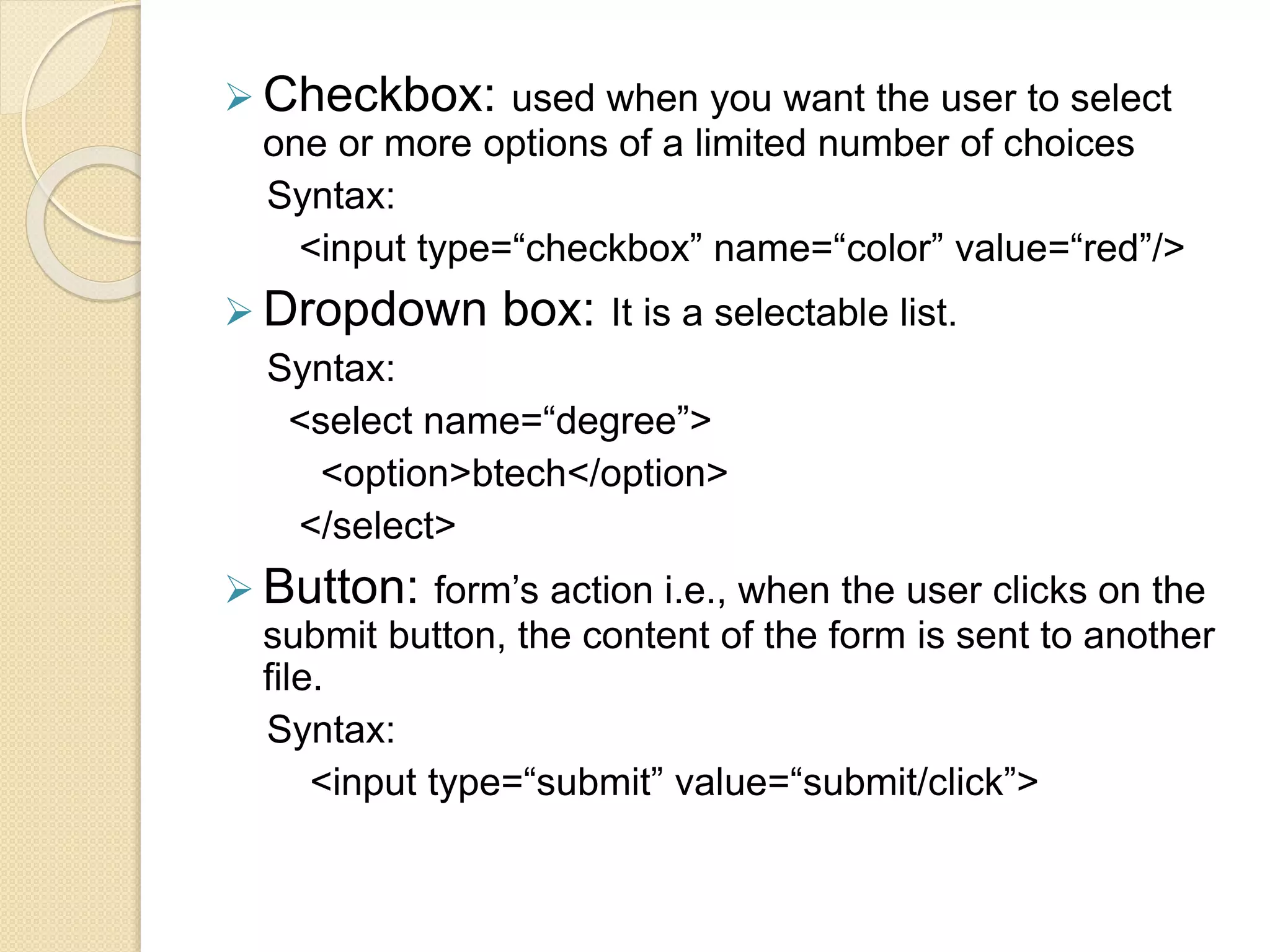  Checkbox: used when you want the user to select
one or more options of a limited number of choices
Syntax:
<input type=“checkbox” name=“color” value=“red”/>
 Dropdown box: It is a selectable list.
Syntax:
<select name=“degree”>
<option>btech</option>
</select>
 Button: form’s action i.e., when the user clicks on the
submit button, the content of the form is sent to another
file.
Syntax:
<input type=“submit” value=“submit/click”>
 