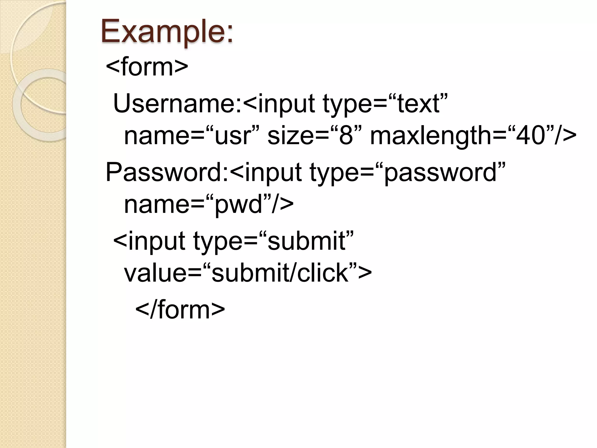 Example:
<form>
Username:<input type=“text”
name=“usr” size=“8” maxlength=“40”/>
Password:<input type=“password”
name=“pwd”/>
<input type=“submit”
value=“submit/click”>
</form>
 