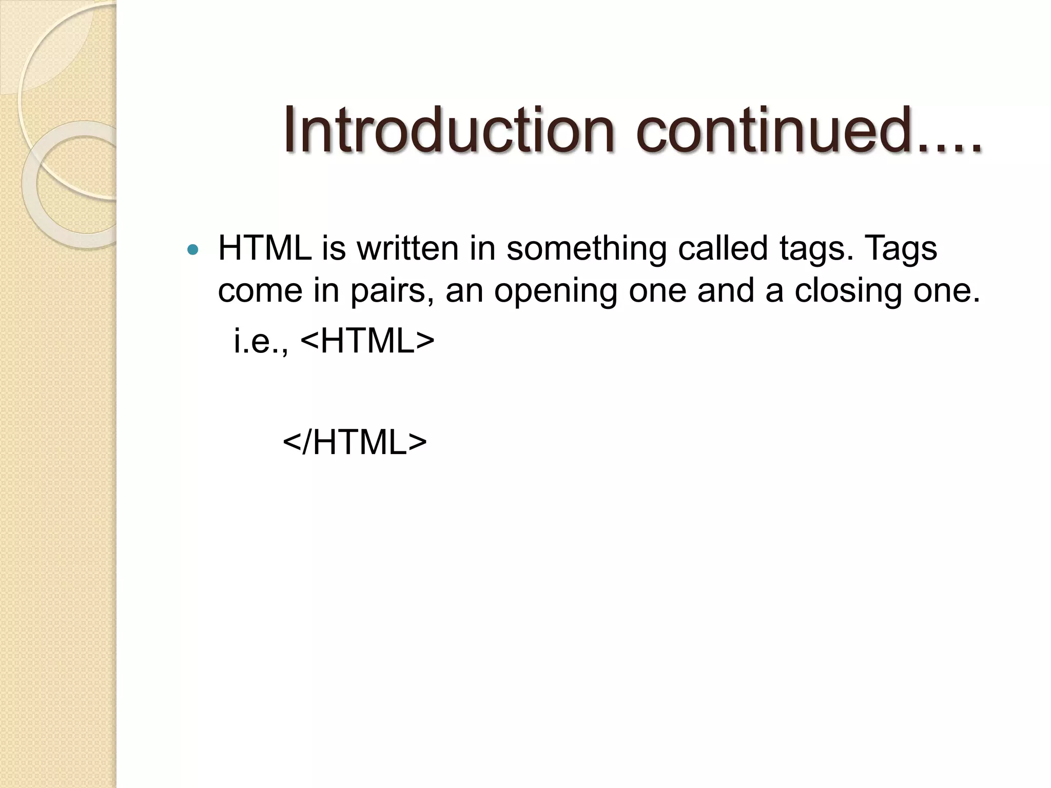 Introduction continued....
 HTML is written in something called tags. Tags
come in pairs, an opening one and a closing one.
i.e., <HTML>
</HTML>
 