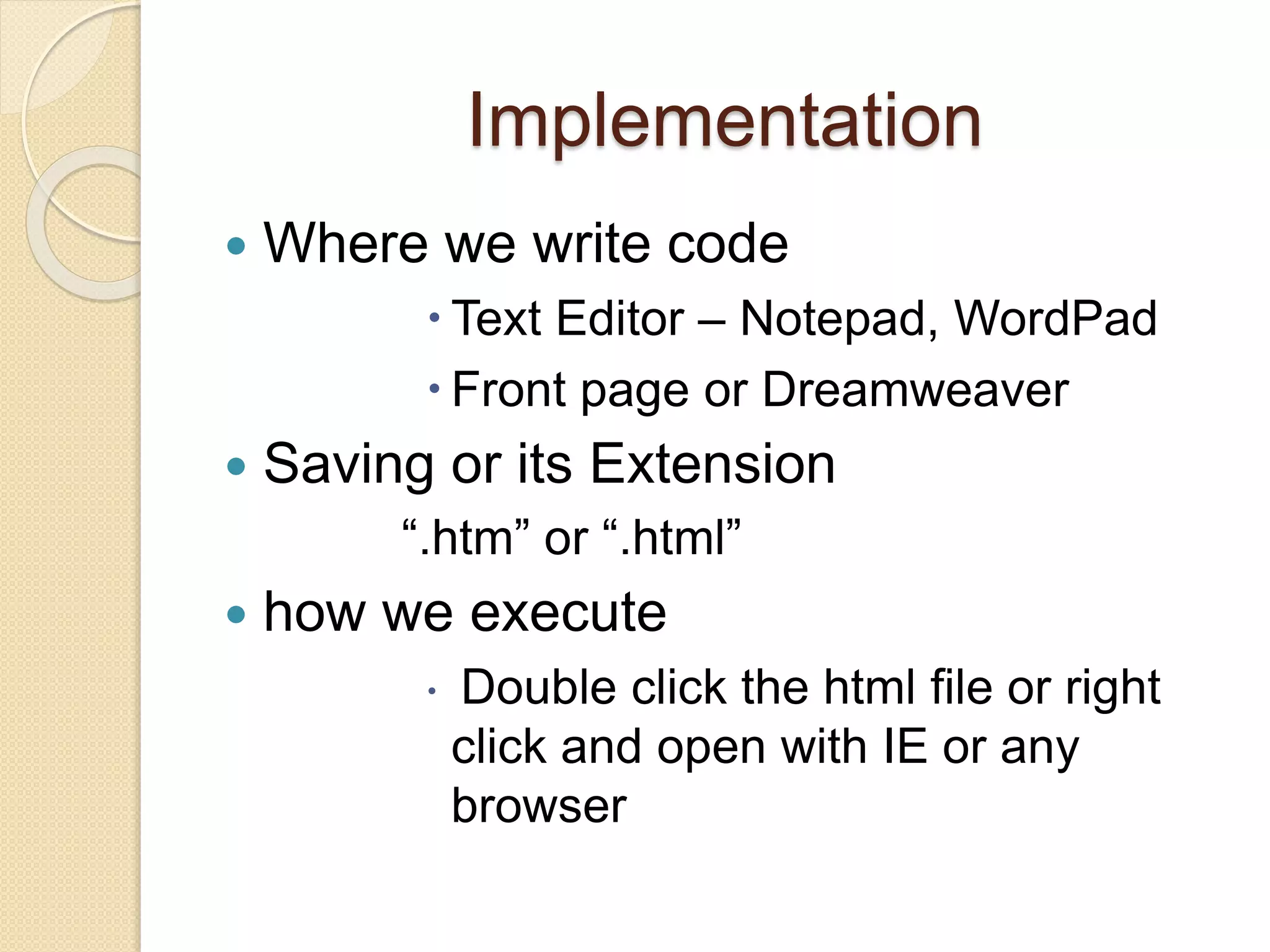 Implementation
 Where we write code
 Text Editor – Notepad, WordPad
 Front page or Dreamweaver
 Saving or its Extension
“.htm” or “.html”
 how we execute
 Double click the html file or right
click and open with IE or any
browser
 