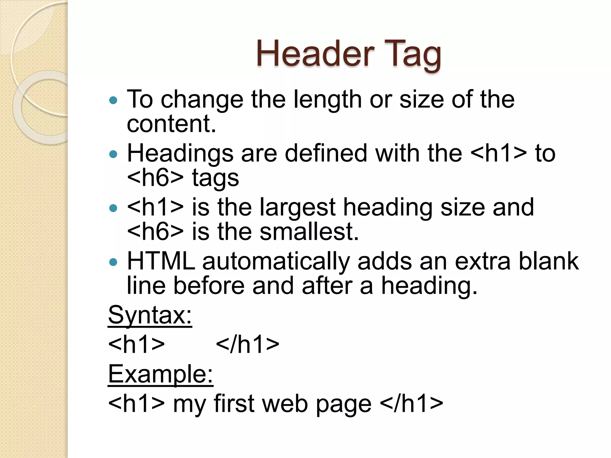 Header Tag
 To change the length or size of the
content.
 Headings are defined with the <h1> to
<h6> tags
 <h1> is the largest heading size and
<h6> is the smallest.
 HTML automatically adds an extra blank
line before and after a heading.
Syntax:
<h1> </h1>
Example:
<h1> my first web page </h1>
 