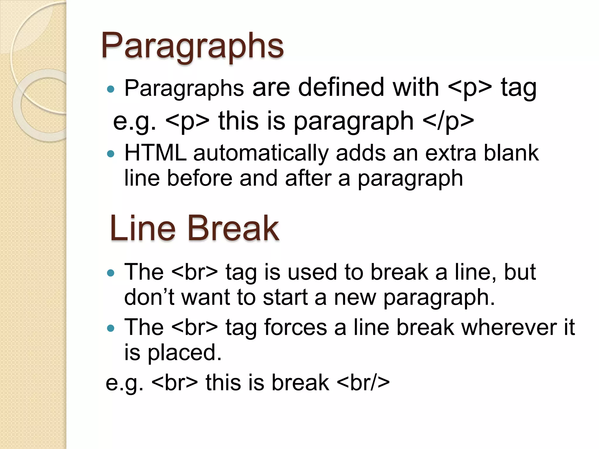 Paragraphs
 Paragraphs are defined with <p> tag
e.g. <p> this is paragraph </p>
 HTML automatically adds an extra blank
line before and after a paragraph
 The <br> tag is used to break a line, but
don’t want to start a new paragraph.
 The <br> tag forces a line break wherever it
is placed.
e.g. <br> this is break <br/>
Line Break
 