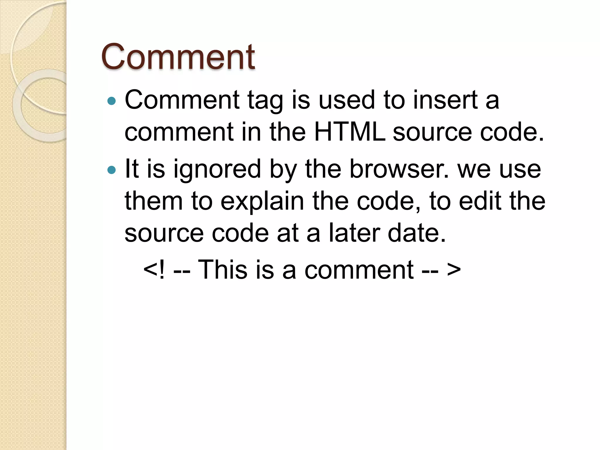 Comment
 Comment tag is used to insert a
comment in the HTML source code.
 It is ignored by the browser. we use
them to explain the code, to edit the
source code at a later date.
<! -- This is a comment -- >
 