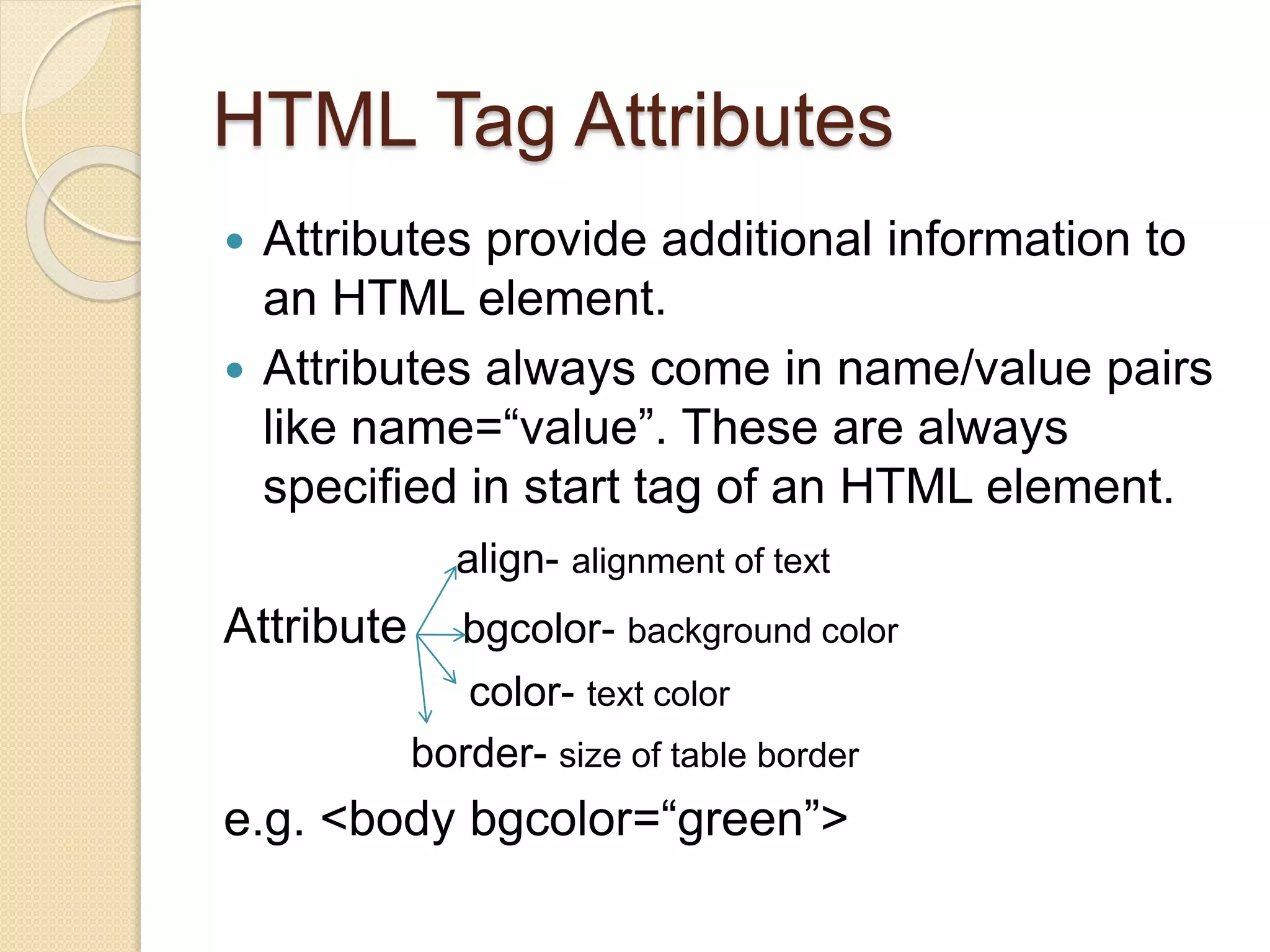 HTML Tag Attributes
 Attributes provide additional information to
an HTML element.
 Attributes always come in name/value pairs
like name=“value”. These are always
specified in start tag of an HTML element.
align- alignment of text
Attribute bgcolor- background color
color- text color
border- size of table border
e.g. <body bgcolor=“green”>
 