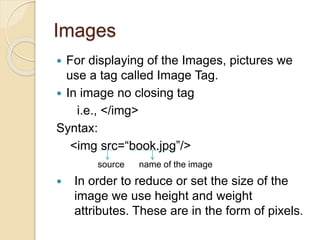 Images
 For displaying of the Images, pictures we
use a tag called Image Tag.
 In image no closing tag
i.e., </img>
Syntax:
<img src=“book.jpg”/>
source name of the image
 In order to reduce or set the size of the
image we use height and weight
attributes. These are in the form of pixels.
 