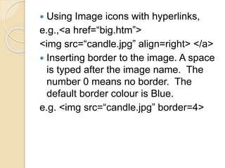  Using Image icons with hyperlinks,
e.g.,<a href=“big.htm”>
<img src=“candle.jpg” align=right> </a>
 Inserting border to the image. A space
is typed after the image name. The
number 0 means no border. The
default border colour is Blue.
e.g. <img src=“candle.jpg” border=4>
 