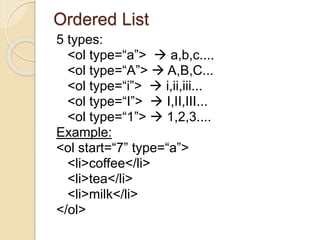 Ordered List
5 types:
<ol type=“a”>  a,b,c....
<ol type=“A”>  A,B,C...
<ol type=“i”>  i,ii,iii...
<ol type=“I”>  I,II,III...
<ol type=“1”>  1,2,3....
Example:
<ol start=“7” type=“a”>
<li>coffee</li>
<li>tea</li>
<li>milk</li>
</ol>
 