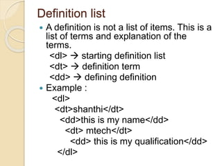 Definition list
 A definition is not a list of items. This is a
list of terms and explanation of the
terms.
<dl>  starting definition list
<dt>  definition term
<dd>  defining definition
 Example :
<dl>
<dt>shanthi</dt>
<dd>this is my name</dd>
<dt> mtech</dt>
<dd> this is my qualification</dd>
</dl>
 