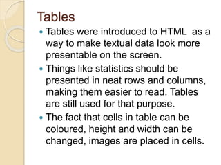 Tables
 Tables were introduced to HTML as a
way to make textual data look more
presentable on the screen.
 Things like statistics should be
presented in neat rows and columns,
making them easier to read. Tables
are still used for that purpose.
 The fact that cells in table can be
coloured, height and width can be
changed, images are placed in cells.
 