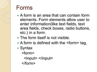 Forms
 A form is an area that can contain form
elements. Form elements allow user to
enter information(like text fields, text
area fields, check boxes, radio buttons,
etc.) in a form.
 The form itself is not visible.
 A form is defined with the <form> tag.
 Syntax
<form>
<input> </input>
</form>
 