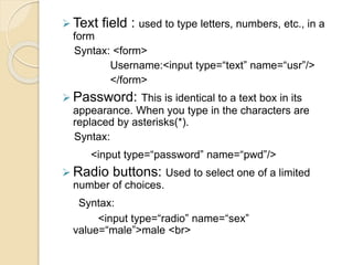  Text field : used to type letters, numbers, etc., in a
form
Syntax: <form>
Username:<input type=“text” name=“usr”/>
</form>
 Password: This is identical to a text box in its
appearance. When you type in the characters are
replaced by asterisks(*).
Syntax:
<input type=“password” name=“pwd”/>
 Radio buttons: Used to select one of a limited
number of choices.
Syntax:
<input type=“radio” name=“sex”
value=“male”>male <br>
 