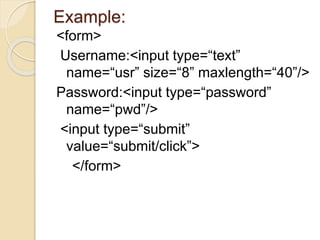 Example:
<form>
Username:<input type=“text”
name=“usr” size=“8” maxlength=“40”/>
Password:<input type=“password”
name=“pwd”/>
<input type=“submit”
value=“submit/click”>
</form>
 