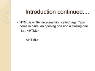 Introduction continued....
 HTML is written in something called tags. Tags
come in pairs, an opening one and a closing one.
i.e., <HTML>
</HTML>
 